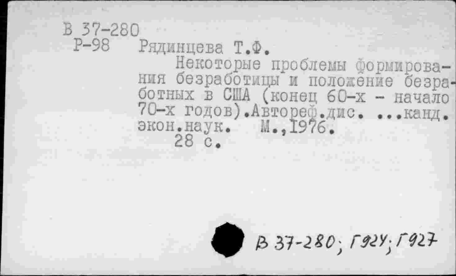 ﻿В 37-280
Р-98 Рядинцева Т.Ф.
Некоторые проблемы формирования безработицы и положение безработных в США (конец б0-х - начало 70-х годов).Автореф.дис. ...канд. экон.наук. М.,19*б.
28 с.
ф £37-2*0; Г&У-ГЮ-